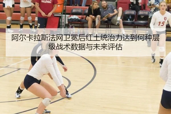 阿尔卡拉斯法网卫冕后红土统治力达到何种层级战术数据与未来评估（jiuyouhui）